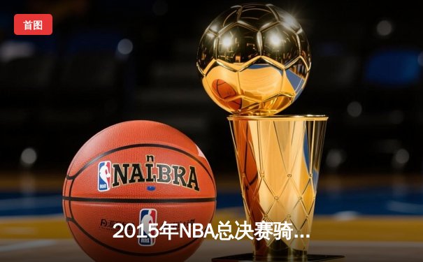 2015年NBA总决赛骑士vs勇士：逆境中的传奇对决与数据较量