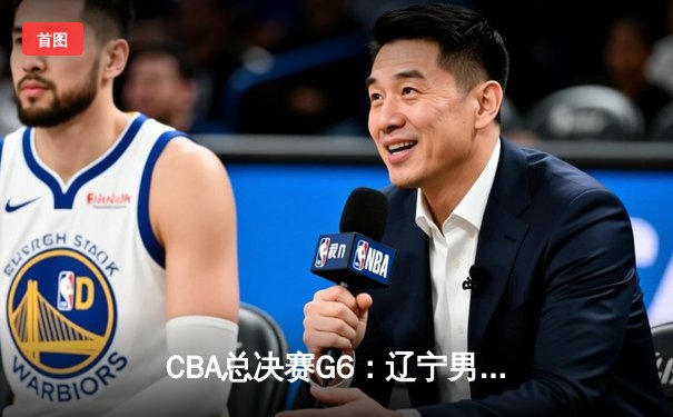 CBA总决赛G6：辽宁男篮逆转夺冠，赵继伟荣膺FMVP