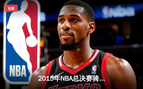 2015年NBA总决赛骑士vs勇士：詹皇孤胆英雄创史诗级数据